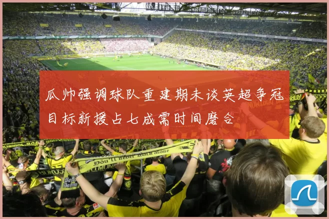 瓜帅强调球队重建期未谈英超争冠目标新援占七成需时间磨合