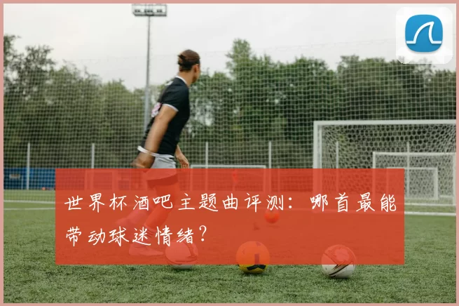 世界杯酒吧主题曲评测:哪首最能带动球迷情绪?