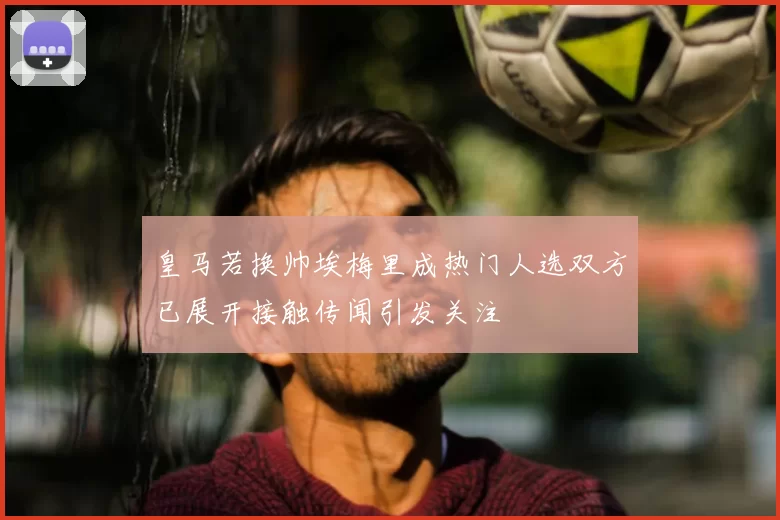 皇马若换帅埃梅里成热门人选双方已展开接触传闻引发关注