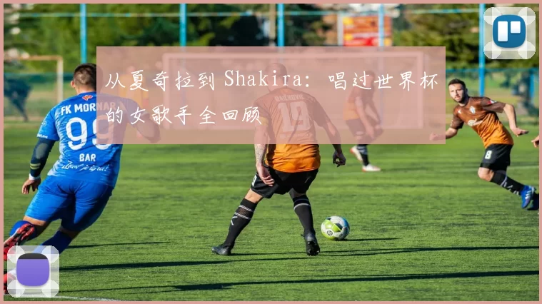 从夏奇拉到 Shakira:唱过世界杯的女歌手全回顾
