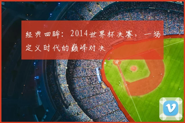 经典回眸:2014世界杯决赛,一场定义时代的巅峰对决