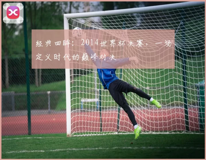 经典回眸:2014世界杯决赛,一场定义时代的巅峰对决