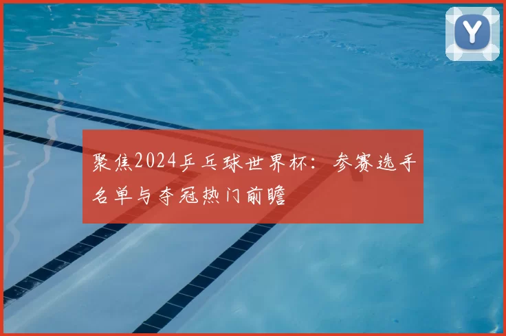 聚焦2024乒乓球世界杯：参赛选手名单与夺冠热门前瞻