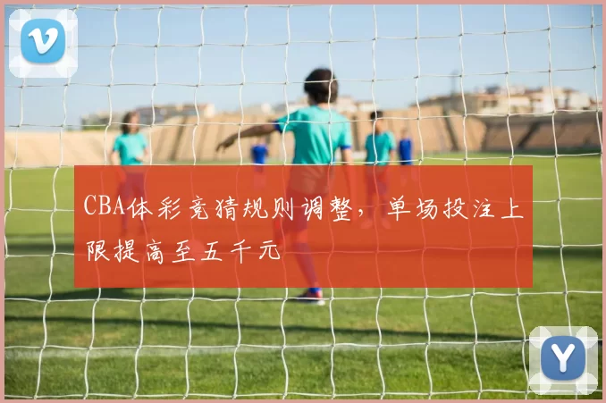 CBA体彩竞猜规则调整，单场投注上限提高至五千元