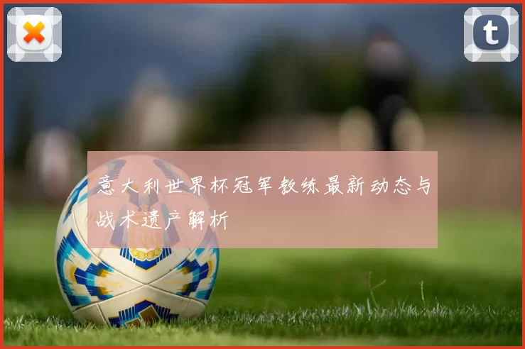 意大利世界杯冠军教练最新动态与战术遗产解析