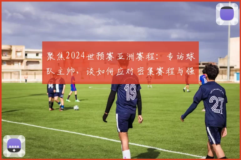 聚焦2024世预赛亚洲赛程：专访球队主帅，谈如何应对密集赛程与强敌