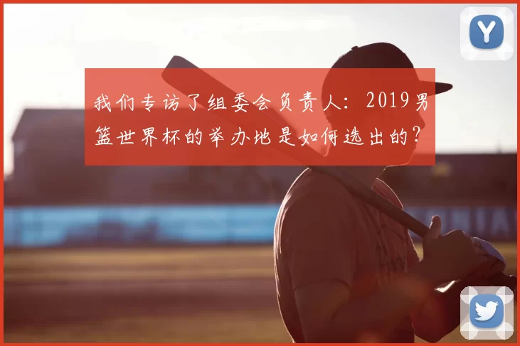 我们专访了组委会负责人:2019男篮世界杯的举办地是如何选出的?