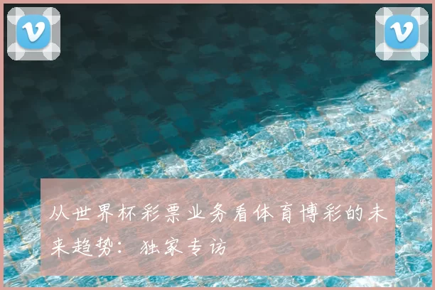从世界杯彩票业务看体育博彩的未来趋势：独家专访