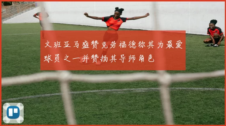 文班亚马盛赞克劳福德称其为最爱球员之一并赞扬其导师角色