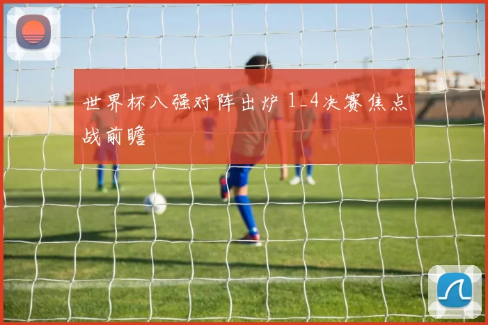 世界杯八强对阵出炉 1_4决赛焦点战前瞻