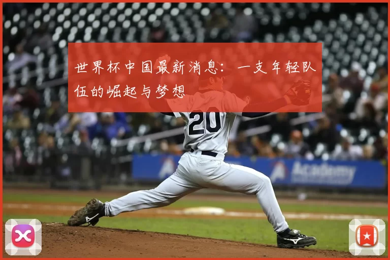 世界杯中国最新消息：一支年轻队伍的崛起与梦想