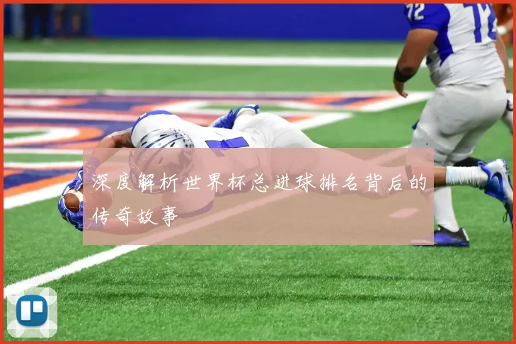 深度解析世界杯总进球排名背后的传奇故事