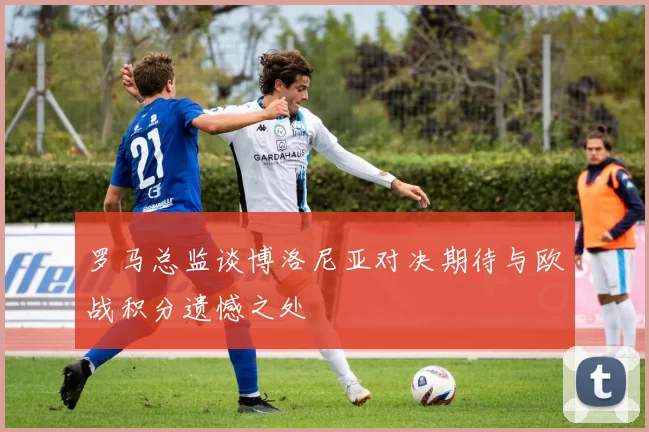 罗马总监谈博洛尼亚对决期待与欧战积分遗憾之处