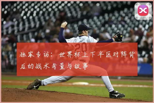 独家专访：世界杯上下半区对阵背后的战术考量与故事