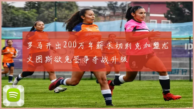 罗马开出200万年薪求切利克加盟尤文图斯欲免签争夺战升级
