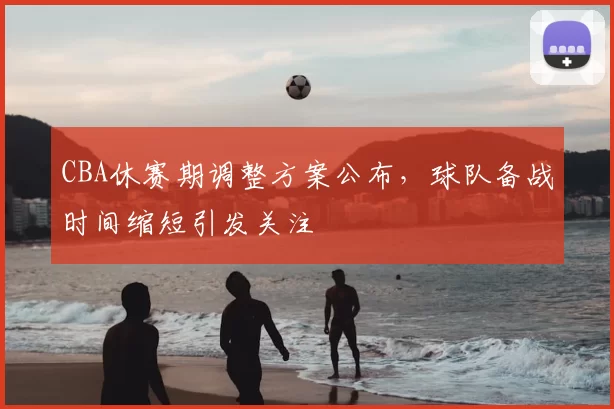 CBA休赛期调整方案公布，球队备战时间缩短引发关注