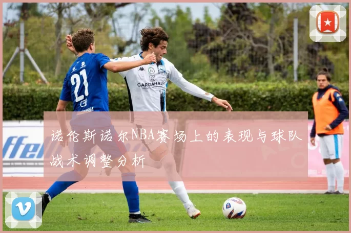 诺伦斯诺尔NBA赛场上的表现与球队战术调整分析