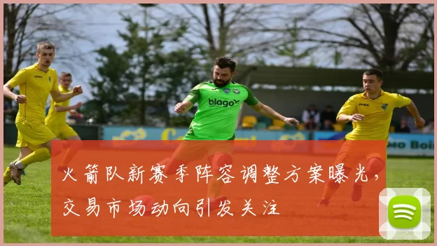 火箭队新赛季阵容调整方案曝光,交易市场动向引发关注