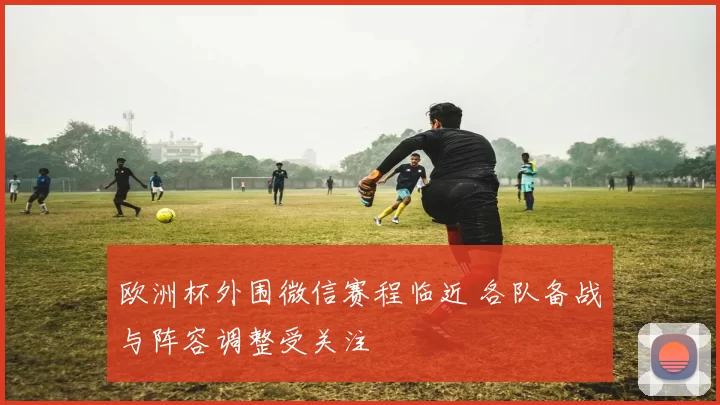 欧洲杯外围微信赛程临近 各队备战与阵容调整受关注