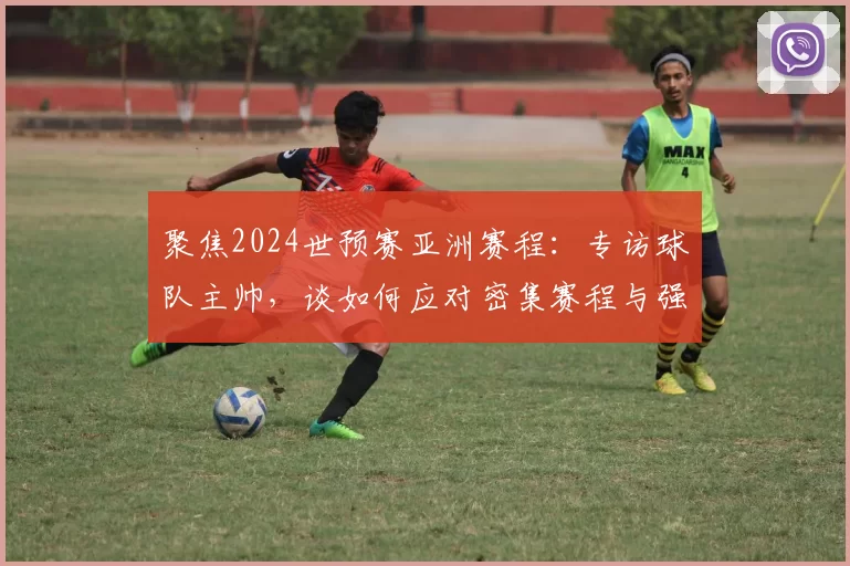 聚焦2024世预赛亚洲赛程：专访球队主帅，谈如何应对密集赛程与强敌