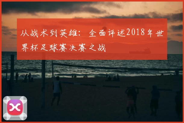 从战术到英雄:全面评述2018年世界杯足球赛决赛之战