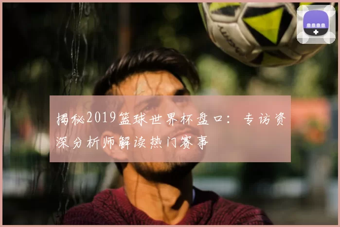揭秘2019篮球世界杯盘口:专访资深分析师解读热门赛事