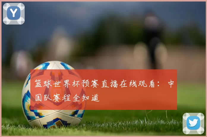 篮球世界杯预赛直播在线观看:中国队赛程全知道