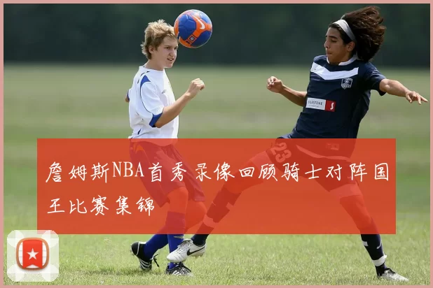 詹姆斯NBA首秀录像回顾骑士对阵国王比赛集锦
