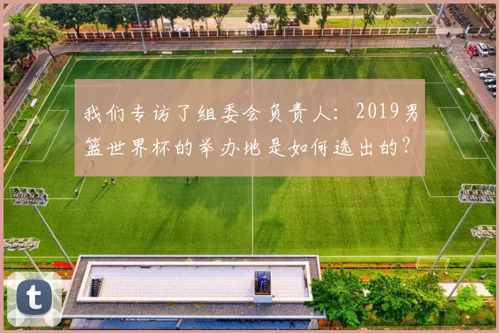 我们专访了组委会负责人:2019男篮世界杯的举办地是如何选出的?