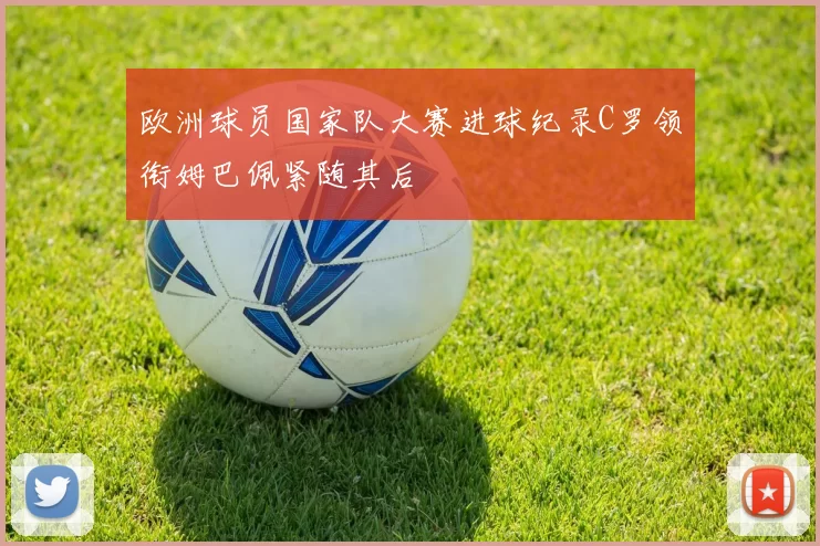 欧洲球员国家队大赛进球纪录C罗领衔姆巴佩紧随其后