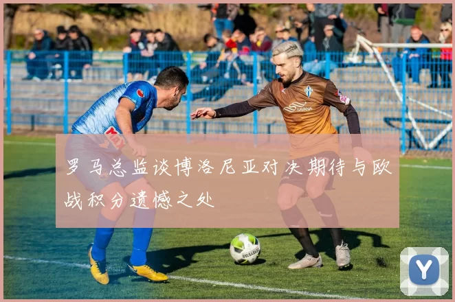 罗马总监谈博洛尼亚对决期待与欧战积分遗憾之处