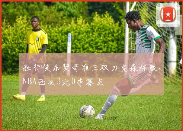 独行侠东契奇准三双力克森林狼，NBA西决3比0夺赛点
