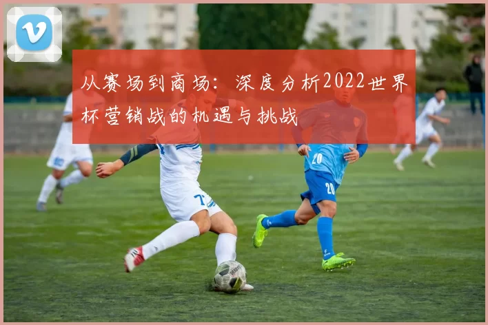 从赛场到商场:深度分析2022世界杯营销战的机遇与挑战