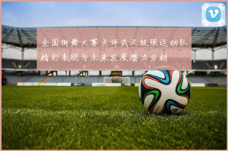 全国街舞大赛点评武汉极限运动队精彩表现与未来发展潜力分析