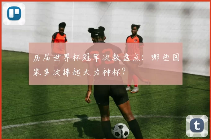 历届世界杯冠军次数盘点:哪些国家多次捧起大力神杯?