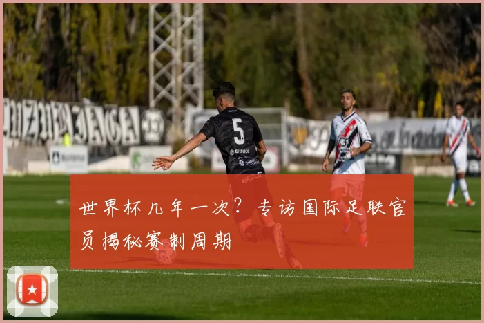 世界杯几年一次？专访国际足联官员揭秘赛制周期