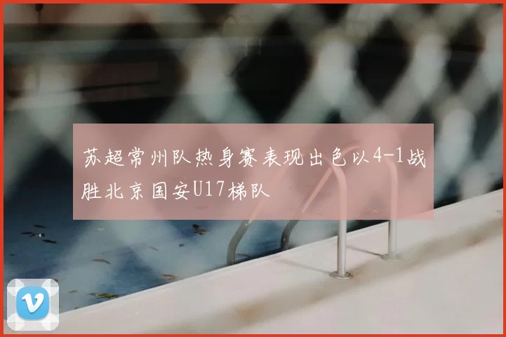 苏超常州队热身赛表现出色以4-1战胜北京国安U17梯队