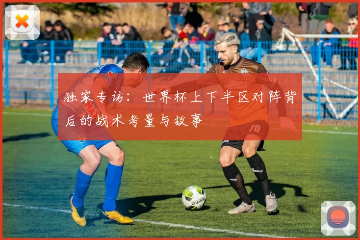 独家专访：世界杯上下半区对阵背后的战术考量与故事