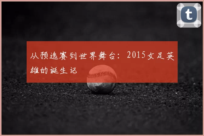 从预选赛到世界舞台：2015女足英雄的诞生记