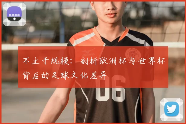 不止于规模：剖析欧洲杯与世界杯背后的足球文化差异