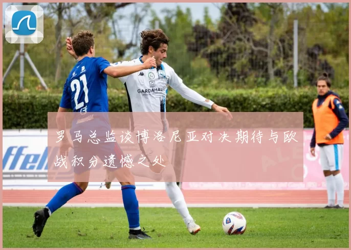 罗马总监谈博洛尼亚对决期待与欧战积分遗憾之处