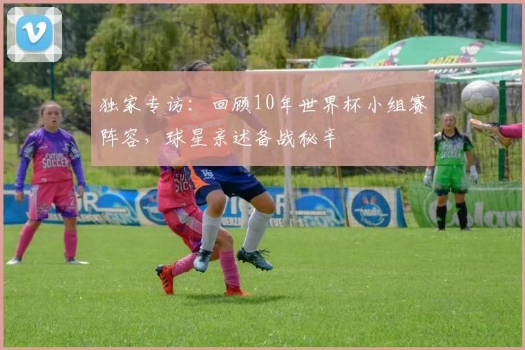 独家专访：回顾10年世界杯小组赛阵容，球星亲述备战秘辛