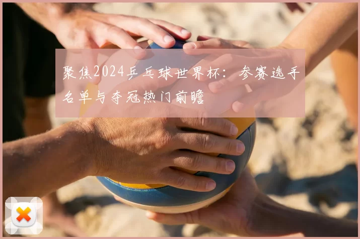聚焦2024乒乓球世界杯：参赛选手名单与夺冠热门前瞻