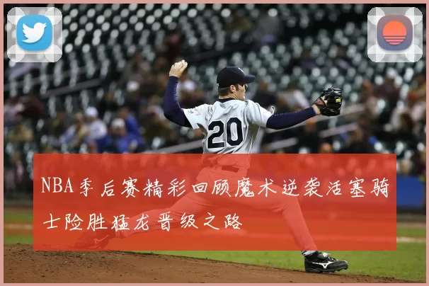 NBA季后赛精彩回顾魔术逆袭活塞骑士险胜猛龙晋级之路