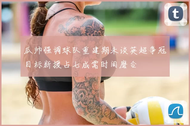 瓜帅强调球队重建期未谈英超争冠目标新援占七成需时间磨合