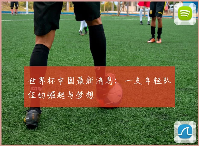 世界杯中国最新消息：一支年轻队伍的崛起与梦想