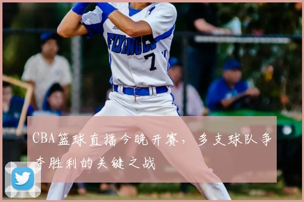 CBA篮球直播今晚开赛，多支球队争夺胜利的关键之战