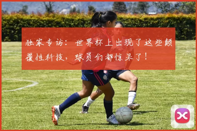 独家专访:世界杯上出现了这些颠覆性科技,球员们都惊呆了!