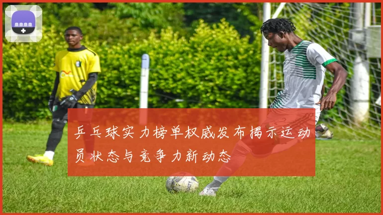 乒乓球实力榜单权威发布揭示运动员状态与竞争力新动态