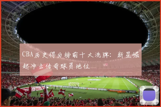 CBA历史得分榜前十大洗牌:新星崛起冲击传奇球员地位
